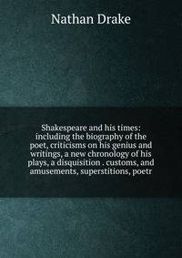 Shakespeare and his times: including the biography of the poet, criticisms on his genius and writings, a new chronology of his plays, a disquisition . customs, and amusements, superstitions, poetr