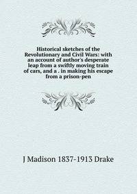Historical sketches of the Revolutionary and Civil Wars: with an account of author's desperate leap from a swiftly moving train of cars, and a . in making his escape from a prison-pen