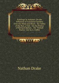 Evenings in Autumn: On the Influence of Autumnal Scenery Over the Mind and Heart. the Valley of the Rye, a Tale. On the Poetry of Bernard Barton. . On "Tixhall Poetry", Ed. by A. Cliffor