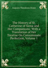 The History of St. Catherine of Siena and Her Companions: With a Translation of Her Treatise On Consummate Perfection, Volume 1