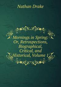 Mornings in Spring: Or, Retrospections, Biographical, Critical, and Historical, Volume 1