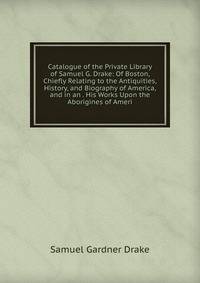 Catalogue of the Private Library of Samuel G. Drake: Of Boston, Chiefly Relating to the Antiquities, History, and Biography of America, and in an . His Works Upon the Aborigines of Ameri