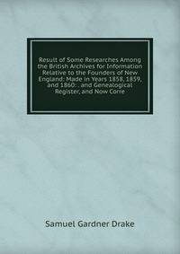 Result of Some Researches Among the British Archives for Information Relative to the Founders of New England: Made in Years 1858, 1859, and 1860: . and Genealogical Register, and Now Corre