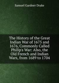The History of the Great Indian War of 1675 and 1676, Commonly Called Philip's War: Also, the Old French and Indian Wars, from 1689 to 1704
