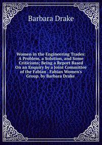 Women in the Engineering Trades: A Problem, a Solution, and Some Criticisms; Being a Report Based On an Enquiry by a Joint Committee of the Fabian . Fabian Women's Group. by Barbara Drake .