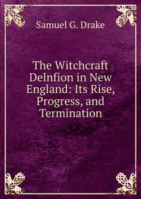 The Witchcraft Delnfion in New England: Its Rise, Progress, and Termination.