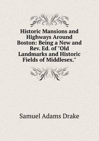 Historic Mansions and Highways Around Boston: Being a New and Rev. Ed. of "Old Landmarks and Historic Fields of Middlesex."