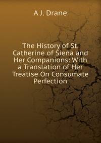 The History of St. Catherine of Siena and Her Companions: With a Translation of Her Treatise On Consumate Perfection