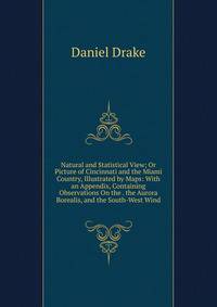 Natural and Statistical View; Or Picture of Cincinnati and the Miami Country, Illustrated by Maps: With an Appendix, Containing Observations On the . the Aurora Borealis, and the South-West Wind