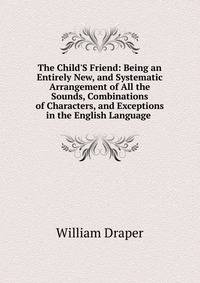 The Child'S Friend: Being an Entirely New, and Systematic Arrangement of All the Sounds, Combinations of Characters, and Exceptions in the English Language .