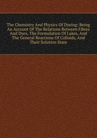 The Chemistry And Physics Of Dyeing: Being An Account Of The Relations Between Fibres And Dyes, The Formulation Of Lakes, And The General Reactions Of Colloids, And Their Solution State