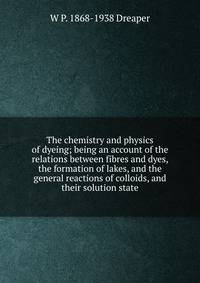The chemistry and physics of dyeing; being an account of the relations between fibres and dyes, the formation of lakes, and the general reactions of colloids, and their solution state