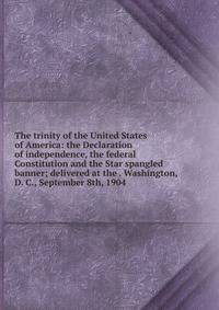 The trinity of the United States of America: the Declaration of independence, the federal Constitution and the Star spangled banner; delivered at the . Washington, D. C., September 8th, 1904