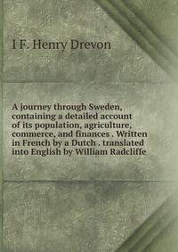 A journey through Sweden, containing a detailed account of its population, agriculture, commerce, and finances . Written in French by a Dutch . translated into English by William Radcliffe