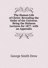The Human Life of Christ: Revealing the Order of the Universe. Being the Hulsean Lectures for 1877. with an Appendix