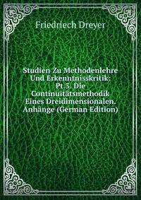 Studien Zu Methodenlehre Und Erkenntnisskritik: Pt.3. Die Continuitatsmethodik Eines Dreidimensionalen. Anhange (German Edition)