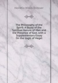 The Philosophy of the Spirit: A Study of the Spiritual Nature of Man and the Presence of God, with a Supplementary Essay On the Logic of Hegel