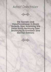 Die Sonnen- Und Mondfinsternisse in Ihrem Verlaufe, Oder Anleitung Wie Diese Durch Rechnung Oder Zeichnung Zu Ermitteln Sind (German Edition)
