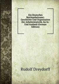 Ein Deutsches Reichsarbeitsamt: Geschichte Und Organisation Der Arbeiterstatistik, Im In- Und Ausland (German Edition)