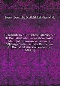 Geschichte Der Deutschen Katholischen Hl. Dreifaltigkeits-Gemeinde in Boston, Mass: Jubilaums-Andenken an Dit 50Jahrige Gedactnissfeier Des Ersten . Hl.Dreifaltigkeits-Kirche (German Edition)