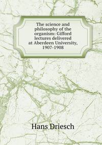 The science and philosophy of the organism: Gifford lectures delivered at Aberdeen University, 1907-1908