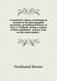 A memorial volume containing an account of the photographic researches of Ferdinand Hurter &amp; Vero C. Driffield ; being a reprint of their published . of later work on the same subject ;