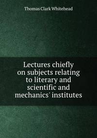 Lectures chiefly on subjects relating to literary and scientific and mechanics' institutes