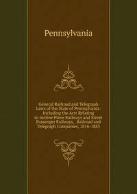 General Railroad and Telegraph Laws of the State of Pennsylvania: Including the Acts Relating to Incline Plane Railways and Street Passenger Railways, . Railroad and Telegraph Companies, 1816-1883