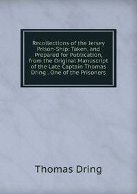 Recollections of the Jersey Prison-Ship: Taken, and Prepared for Publication, from the Original Manuscript of the Late Captain Thomas Dring . One of the Prisoners