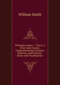 Principia Latina.--: Part I. a First Latin Course. Comprehending Grammar, Delectus, and Exercise-Book. with Vocabularies