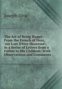 The Art of Being Happy: From the French of Droz, 'sur L'art D'?tre Heureuse'; in a Series of Letters from a Father to His Children: With Observations and Comments