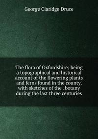 The flora of Oxfordshire; being a topographical and historical account of the flowering plants and ferns found in the county, with sketches of the . botany during the last three centuries