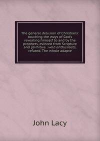 The general delusion of Christians: touching the ways of God's revealing himself to and by the prophets, evinced from Scripture and primitive . wild enthusiasts, refuted. The whole adapte
