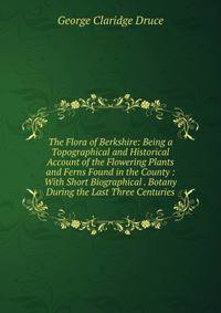 The Flora of Berkshire: Being a Topographical and Historical Account of the Flowering Plants and Ferns Found in the County : With Short Biographical . Botany During the Last Three Centuries