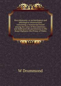 Herculanensia: or archeological and philological dissertations, containing a manuscript found among the ruins of Herculaneum ; and dedicated (by permission) to His Royal Highness the Prince of Wales