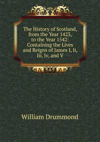 The History of Scotland, from the Year 1423, to the Year 1542: Containing the Lives and Reigns of James I, Ii, Iii, Iv, and V.