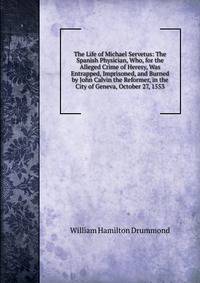 The Life of Michael Servetus: The Spanish Physician, Who, for the Alleged Crime of Heresy, Was Entrapped, Imprisoned, and Burned by John Calvin the Reformer, in the City of Geneva, October 27, 1553