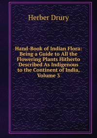 Hand-Book of Indian Flora: Being a Guide to All the Flowering Plants Hitherto Described As Indigenous to the Continent of India, Volume 3