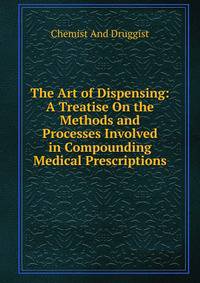 The Art of Dispensing: A Treatise On the Methods and Processes Involved in Compounding Medical Prescriptions