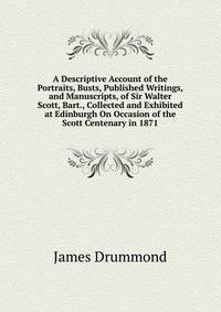 A Descriptive Account of the Portraits, Busts, Published Writings, and Manuscripts, of Sir Walter Scott, Bart., Collected and Exhibited at Edinburgh On Occasion of the Scott Centenary in 1871