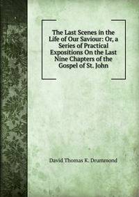 The Last Scenes in the Life of Our Saviour: Or, a Series of Practical Expositions On the Last Nine Chapters of the Gospel of St. John