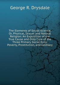 The Elements of Social Science, Or, Physical, Sexual and Natural Religion: An Exposition of the True Cause and Only Cure of the Three Primary Social Evils: Poverty, Prostitution, and Celibacy