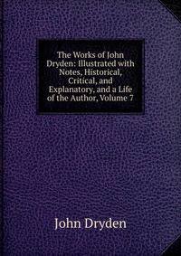 The Works of John Dryden: Illustrated with Notes, Historical, Critical, and Explanatory, and a Life of the Author, Volume 7