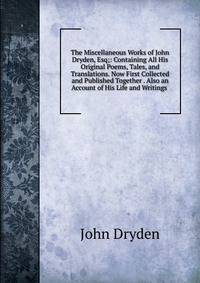 The Miscellaneous Works of John Dryden, Esq;: Containing All His Original Poems, Tales, and Translations. Now First Collected and Published Together . Also an Account of His Life and Writings .