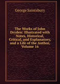 The Works of John Dryden: Illustrated with Notes, Historical, Critical, and Explanatory, and a Life of the Author, Volume 16