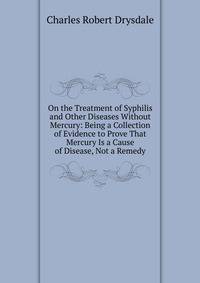On the Treatment of Syphilis and Other Diseases Without Mercury: Being a Collection of Evidence to Prove That Mercury Is a Cause of Disease, Not a Remedy