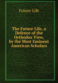 The Future Life, a Defence of the Orthodox View, by the Most Eminent American Scholars