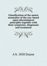 Classification of the motor anomalies of the eye: based upon physiological principles together with their symptoms, diagnossis and treatment