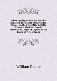 Mississippi Question: Report of a Debate in the Senate of the United States, On the 23D, 24Th, &amp; 25Th February, 1803, On Certain Resolutions . Right of Deposit in the Island of New Orleans