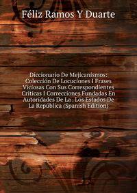 Diccionario De Mejicanismos: Coleccion De Locuciones I Frases Viciosas Con Sus Correspondientes Criticas I Correcciones Fundadas En Autoridades De La . Los Estados De La Republica (Spanish Edition)
